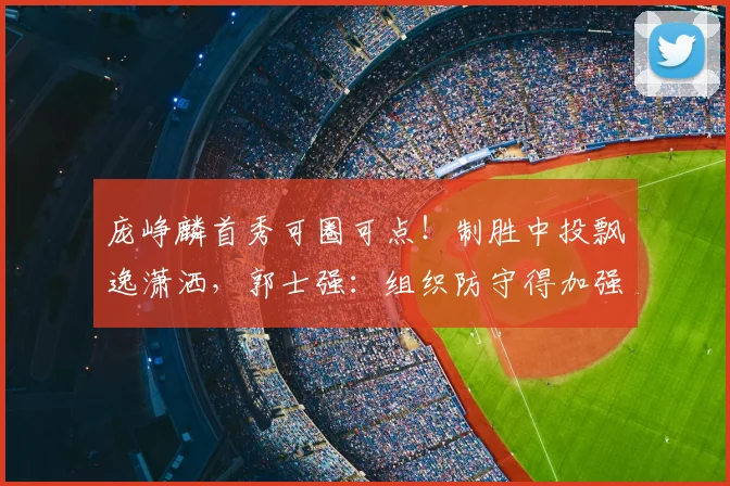 庞峥麟首秀可圈可点！制胜中投飘逸潇洒，郭士强：组织防守得加强