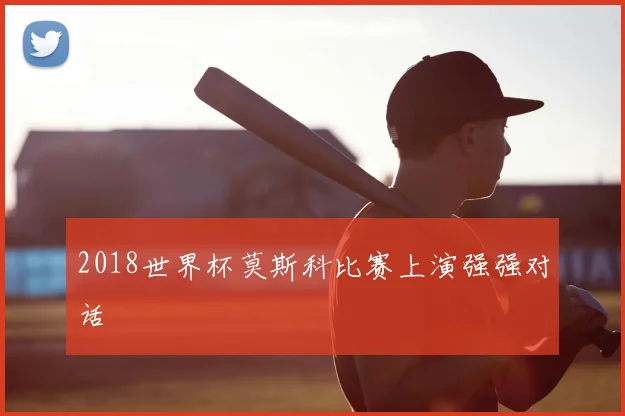2018世界杯莫斯科比赛上演强强对话