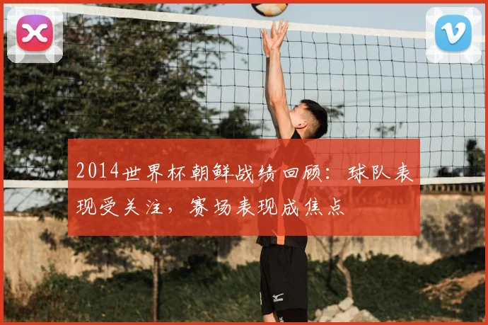 2014世界杯朝鲜战绩回顾:球队表现受关注,赛场表现成焦点