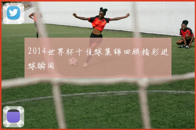 2014世界杯十佳球集锦回顾精彩进球瞬间