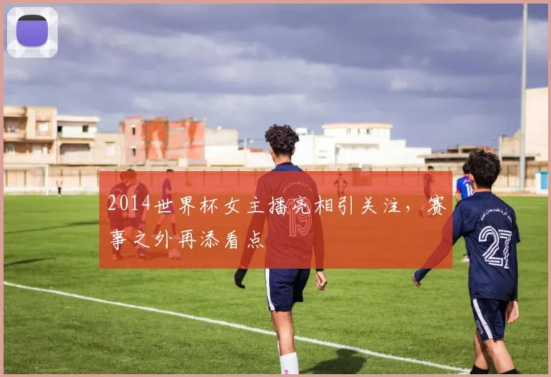 2014世界杯女主播亮相引关注,赛事之外再添看点