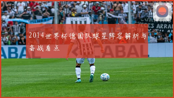 2014世界杯德国队球星阵容解析与备战看点